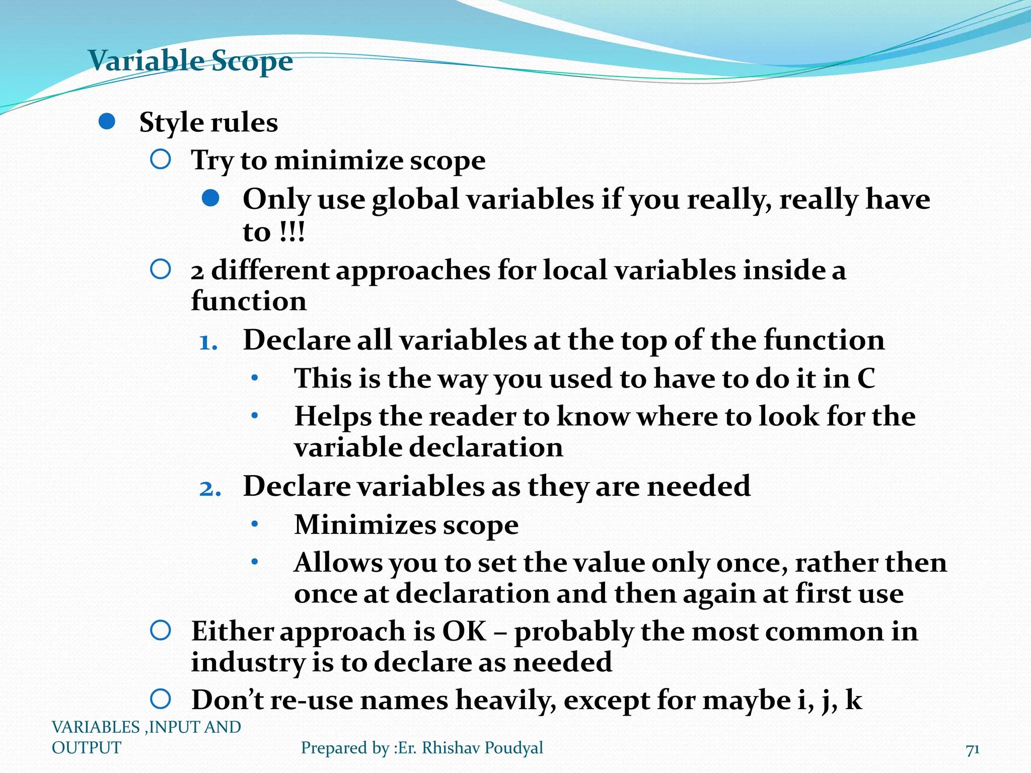 Variable Scope  Style rules  Try to minimize scope  Only use global variables if you really, really have to !!!  2 different approaches for local variables inside a function 1. Declare all variables at the top of the function • This is the way you used to have to do it in C • Helps the reader to know where to look for the variable declaration 2. Declare variables as they are needed • Minimizes scope • Allows you to set the value only once, rather then once at declaration and then again at first use  Either approach is OK – probably the most common in industry is to declare as needed  Don’t re-use names heavily, except for maybe i, j, k VARIABLES ,INPUT AND OUTPUT 71 Prepared by :Er. Rhishav Poudyal 