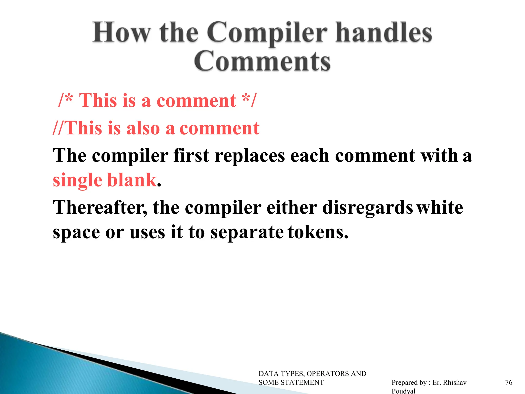/* This is a comment */ //This is also a comment The compiler first replaces each comment with a single blank. Thereafter, the compiler either disregardswhite space or uses it to separate tokens. DATA TYPES, OPERATORS AND SOME STATEMENT Prepared by : Er. Rhishav Poudyal 76 