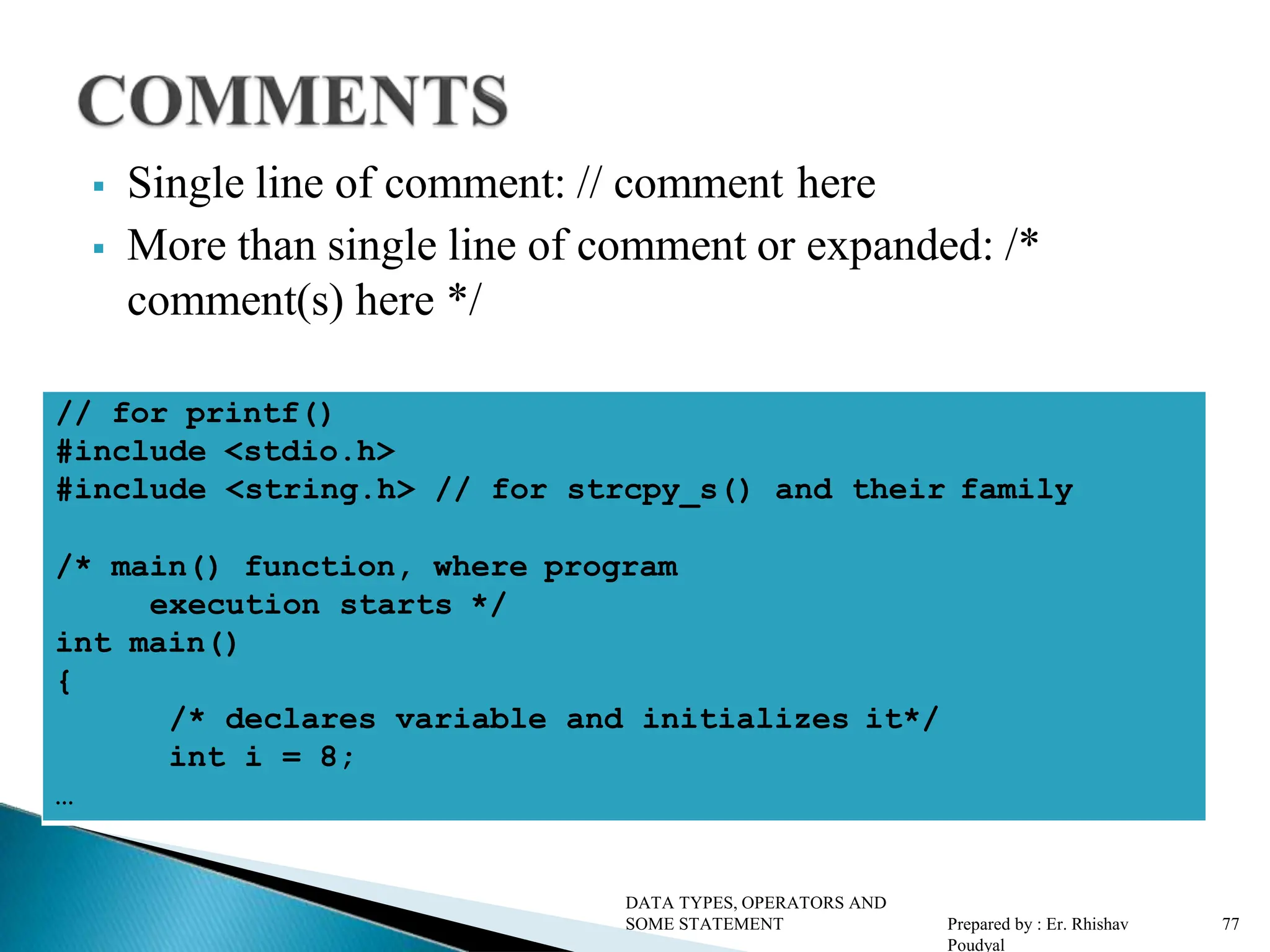  Single line of comment: // comment here  More than single line of comment or expanded: /* comment(s) here */ // for printf() #include <stdio.h> #include <string.h> // for strcpy_s() and their family /* main() function, where program execution starts */ int main() { /* declares variable and initializes it*/ int i = 8; … DATA TYPES, OPERATORS AND SOME STATEMENT Prepared by : Er. Rhishav Poudyal 77 