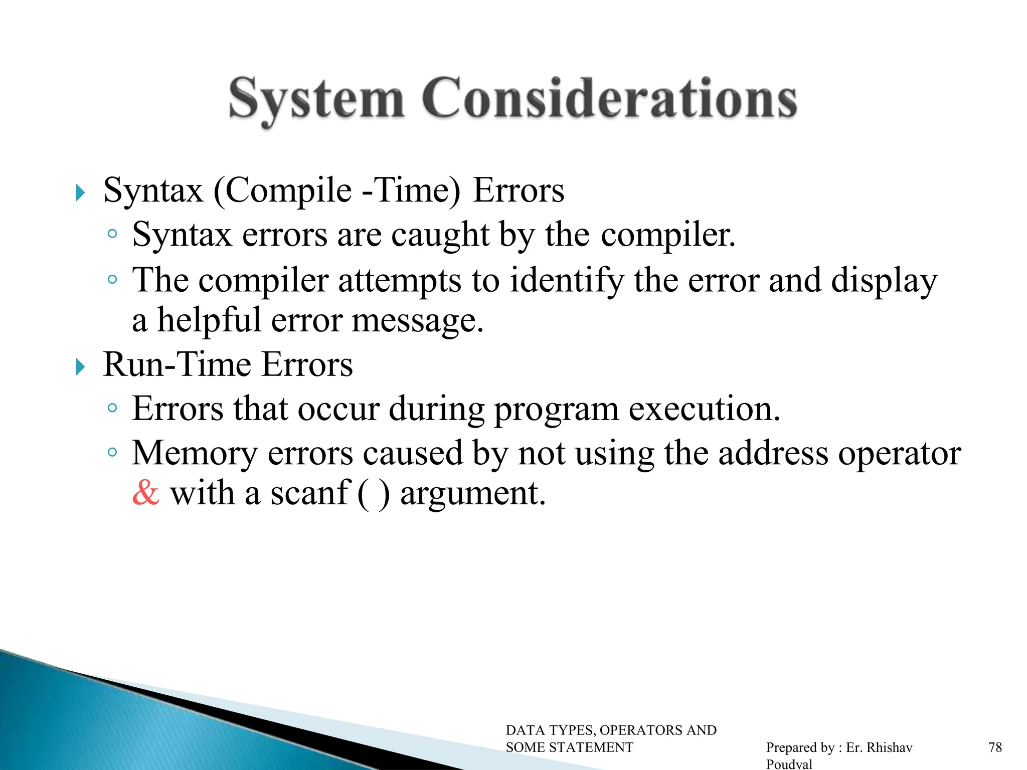  Syntax (Compile -Time) Errors ◦ Syntax errors are caught by the compiler. ◦ The compiler attempts to identify the error and display a helpful error message.  Run-Time Errors ◦ Errors that occur during program execution. ◦ Memory errors caused by not using the address operator & with a scanf ( ) argument. DATA TYPES, OPERATORS AND SOME STATEMENT Prepared by : Er. Rhishav Poudyal 78 