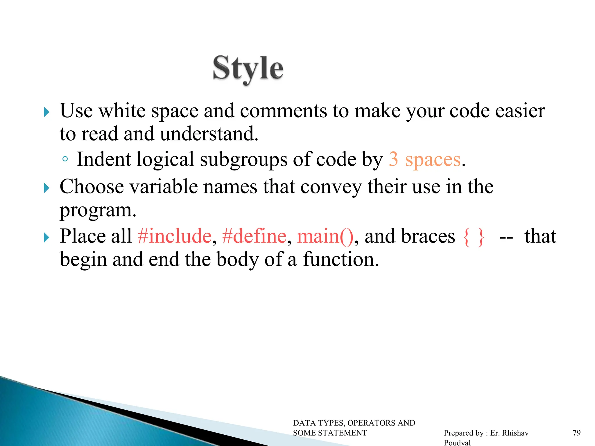  Use white space and comments to make your code easier to read and understand. ◦ Indent logical subgroups of code by 3 spaces.  Choose variable names that convey their use in the program.  Place all #include, #define, main(), and braces { } -- that begin and end the body of a function. DATA TYPES, OPERATORS AND SOME STATEMENT Prepared by : Er. Rhishav Poudyal 79 