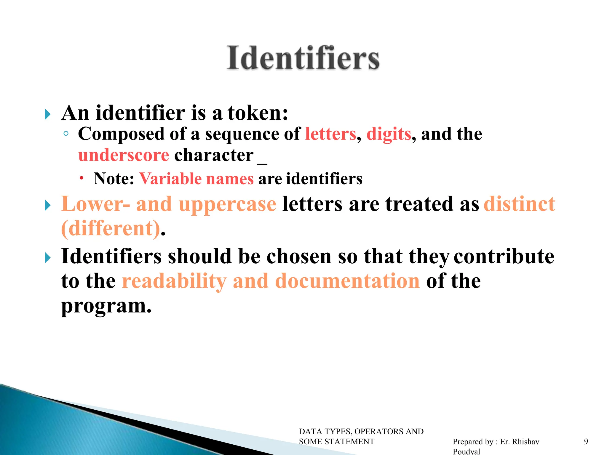 An identifier is a token: ◦ Composed of a sequence of letters, digits, and the underscore character _  Note: Variable names are identifiers  Lower- and uppercase letters are treated as distinct (different).  Identifiers should be chosen so that theycontribute to the readability and documentation of the program. DATA TYPES, OPERATORS AND SOME STATEMENT Prepared by : Er. Rhishav Poudyal 9 
