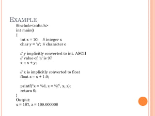 EXAMPLE
#include<stdio.h>
int main()
{
int x = 10; // integer x
char y = 'a'; // character c
// y implicitly converted to int. ASCII
// value of 'a' is 97
x = x + y;
// x is implicitly converted to float
float z = x + 1.0;
printf("x = %d, z = %f", x, z);
return 0;
}
Output:
x = 107, z = 108.000000
 