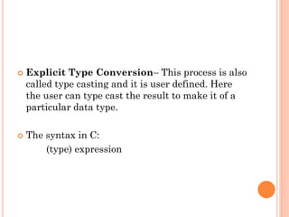  Explicit Type Conversion– This process is also
called type casting and it is user defined. Here
the user can type cast the result to make it of a
particular data type.
 The syntax in C:
(type) expression
 