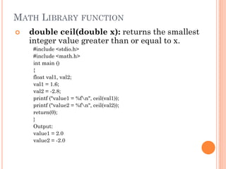 MATH LIBRARY FUNCTION
 double ceil(double x): returns the smallest
integer value greater than or equal to x.
#include <stdio.h>
#include <math.h>
int main ()
{
float val1, val2;
val1 = 1.6;
val2 = -2.8;
printf ("value1 = %fn", ceil(val1));
printf ("value2 = %fn", ceil(val2));
return(0);
}
Output:
value1 = 2.0
value2 = -2.0
 