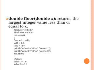 double floor(double x): returns the
largest integer value less than or
equal to x.
#include <stdio.h>
#include <math.h>
int main ()
{
float val1, val2;
val1 = 1.6;
val2 = -2.8;
printf ("value1 = %fn", floor(val1));
printf ("value2 = %fn", floor(val2));
return(0);
}
Output:
value1 = 1.0
value2 = -3.0
 