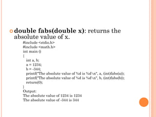  double fabs(double x): returns the
absolute value of x.
#include <stdio.h>
#include <math.h>
int main ()
{
int a, b;
a = 1234;
b = -344;
printf("The absolute value of %d is %dn", a, (int)fabs(a));
printf("The absolute value of %d is %dn", b, (int)fabs(b));
return(0);
}
Output:
The absolute value of 1234 is 1234
The absolute value of -344 is 344
 