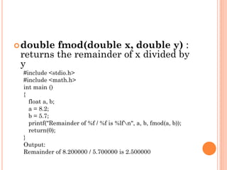 double fmod(double x, double y) :
returns the remainder of x divided by
y
#include <stdio.h>
#include <math.h>
int main ()
{
float a, b;
a = 8.2;
b = 5.7;
printf("Remainder of %f / %f is %lfn", a, b, fmod(a, b));
return(0);
}
Output:
Remainder of 8.200000 / 5.700000 is 2.500000
 