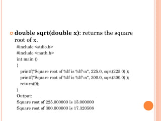  double sqrt(double x): returns the square
root of x.
#include <stdio.h>
#include <math.h>
int main ()
{
printf("Square root of %lf is %lfn", 225.0, sqrt(225.0) );
printf("Square root of %lf is %lfn", 300.0, sqrt(300.0) );
return(0);
}
Output:
Square root of 225.000000 is 15.000000
Square root of 300.000000 is 17.320508
 