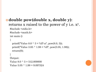  double pow(double x, double y):
returns x raised to the power of y i.e. xy.
#include <stdio.h>
#include <math.h>
int main ()
{
printf("Value 8.0 ^ 3 = %lfn", pow(8.0, 3));
printf("Value 3.05 ^ 1.98 = %lf", pow(3.05, 1.98));
return(0);
}
Output:
Value 8.0 ^ 3 = 512.000000
Value 3.05 ^ 1.98 = 9.097324
 