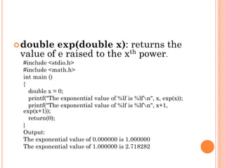 double exp(double x): returns the
value of e raised to the xth power.
#include <stdio.h>
#include <math.h>
int main ()
{
double x = 0;
printf("The exponential value of %lf is %lfn", x, exp(x));
printf("The exponential value of %lf is %lfn", x+1,
exp(x+1));
return(0);
}
Output:
The exponential value of 0.000000 is 1.000000
The exponential value of 1.000000 is 2.718282
 
