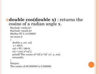 double cos(double x) : returns the
cosine of a radian angle x.
#include <stdio.h>
#include <math.h>
#define PI 3.14159265
int main ()
{
double x, ret, val;
x = 60.0;
val = PI / 180.0;
ret = cos( x*val );
printf("The cosine of %lf is %lf n", x, ret);
return(0);
}
Output:
The cosine of 60.000000 is 0.500000
 