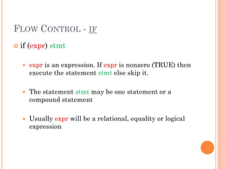 FLOW CONTROL - IF
 if (expr) stmt
 expr is an expression. If expr is nonzero (TRUE) then
execute the statement stmt else skip it.
 The statement stmt may be one statement or a
compound statement
 Usually expr will be a relational, equality or logical
expression
 
