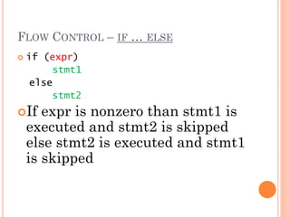 FLOW CONTROL – IF … ELSE
 if (expr)
stmt1
else
stmt2
If expr is nonzero than stmt1 is
executed and stmt2 is skipped
else stmt2 is executed and stmt1
is skipped
 