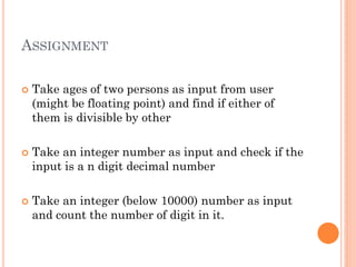 ASSIGNMENT
 Take ages of two persons as input from user
(might be floating point) and find if either of
them is divisible by other
 Take an integer number as input and check if the
input is a n digit decimal number
 Take an integer (below 10000) number as input
and count the number of digit in it.
 