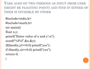 TAKE AGES OF TWO PERSONS AS INPUT FROM USER
(MIGHT BE FLOATING POINT) AND FIND IF EITHER OF
THEM IS DIVISIBLE BY OTHER
#include<stdio.h>
#include<math.h>
int main(){
float x,y;
printf(“Enter value of x and yn”);
scanf(“%f%f”,&x,&y);
if(fmod(x,y)==0.0) printf(“yes”);
if (fmod(y,x)==0.0) printf(“yes”);
return 0;
}
 