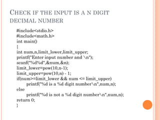 CHECK IF THE INPUT IS A N DIGIT
DECIMAL NUMBER
#include<stdio.h>
#include<math.h>
int main()
{
int num,n,limit_lower,limit_upper;
printf("Enter input number and n");
scanf("%d%d",&num,&n);
limit_lower=pow(10,n-1);
limit_upper=pow(10,n) - 1;
if(num>=limit_lower && num <= limit_upper)
printf("%d is a %d digit numbern",num,n);
else
printf("%d is not a %d digit numbern",num,n);
return 0;
}
 