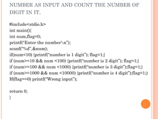 NUMBER AS INPUT AND COUNT THE NUMBER OF
DIGIT IN IT.
#include<stdio.h>
int main(){
int num,flag=0;
printf(“Enter the numbern”);
scanf(“%d”,&num);
if(num<10) {printf(“number is 1 digit”); flag=1;}
if (num>=10 && num <100) {printf(“number is 2 digit”); flag=1;}
if (num>=100 && num <1000) {printf(“number is 3 digit”);flag=1;}
if (num>=1000 && num <10000) {printf(“number is 4 digit”);flag=1;)
If(flag==0) printf(“Wrong input”);
return 0;
}
 