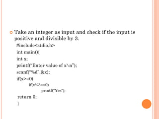  Take an integer as input and check if the input is
positive and divisible by 3.
#include<stdio.h>
int main(){
int x;
printf(“Enter value of xn”);
scanf(“%d”,&x);
if(x>=0)
if(x%3==0)
printf(“Yes”);
return 0;
}
 