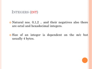 INTEGERS (INT)
 Natural nos. 0,1,2 .. and their negatives also there
are octal and hexadecimal integers.
 Size of an integer is dependent on the m/c but
usually 4 bytes.
 
