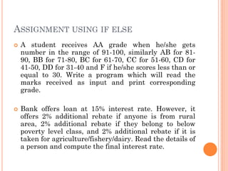 ASSIGNMENT USING IF ELSE
 A student receives AA grade when he/she gets
number in the range of 91-100, similarly AB for 81-
90, BB for 71-80, BC for 61-70, CC for 51-60, CD for
41-50, DD for 31-40 and F if he/she scores less than or
equal to 30. Write a program which will read the
marks received as input and print corresponding
grade.
 Bank offers loan at 15% interest rate. However, it
offers 2% additional rebate if anyone is from rural
area, 2% additional rebate if they belong to below
poverty level class, and 2% additional rebate if it is
taken for agriculture/fishery/dairy. Read the details of
a person and compute the final interest rate.
 