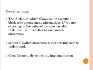 SWITCH-CASE
 The if..else..if ladder allows you to execute a
block code among many alternatives. If you are
checking on the value of a single variable
in if...else...if, it is better to use switch
statement.
 syntax of switch statement is cleaner and easy to
understand.
 Good for menu driven utility implementation
 