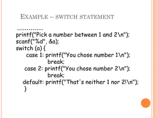 EXAMPLE – SWITCH STATEMENT
…………..
printf("Pick a number between 1 and 2n");
scanf("%d", &a);
switch (a) {
case 1: printf("You chose number 1n");
break;
case 2: printf("You chose number 2n");
break;
default: printf("That's neither 1 nor 2!n");
}
 