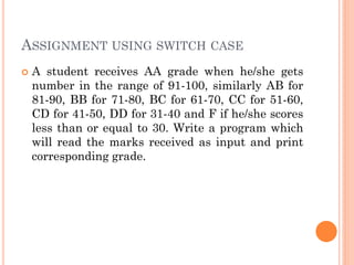 ASSIGNMENT USING SWITCH CASE
 A student receives AA grade when he/she gets
number in the range of 91-100, similarly AB for
81-90, BB for 71-80, BC for 61-70, CC for 51-60,
CD for 41-50, DD for 31-40 and F if he/she scores
less than or equal to 30. Write a program which
will read the marks received as input and print
corresponding grade.
 