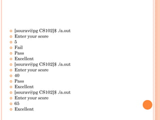  [sourav@pg CS102]$ ./a.out
 Enter your score
 5
 Fail
 Pass
 Excellent
 [sourav@pg CS102]$ ./a.out
 Enter your score
 40
 Pass
 Excellent
 [sourav@pg CS102]$ ./a.out
 Enter your score
 65
 Excellent
 