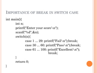 IMPORTANCE OF BREAK IN SWITCH CASE
int main(){
int n;
printf("Enter your scoren");
scanf("%d",&n);
switch(n){
case 1 ... 29: printf("Failn");break;
case 30 ... 60: printf("Passn");break;
case 61 ... 100: printf("Excellentn");
break;
}
return 0;
}
 