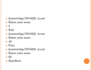  [sourav@pg CS102]$ ./a.out
 Enter your score
 5
 Fail
 [sourav@pg CS102]$ ./a.out
 Enter your score
 40
 Pass
 [sourav@pg CS102]$ ./a.out
 Enter your score
 65
 Excellent
 