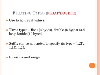 FLOATING TYPES (FLOAT/DOUBLE)
 Use to hold real values
 Three types – float (4 bytes), double (8 bytes) and
long double (10 bytes).
 Suffix can be appended to specify its type – 1.2F,
1.2D, 1.2L
 Precision and range.
 
