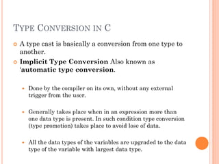 TYPE CONVERSION IN C
 A type cast is basically a conversion from one type to
another.
 Implicit Type Conversion Also known as
„automatic type conversion.
 Done by the compiler on its own, without any external
trigger from the user.
 Generally takes place when in an expression more than
one data type is present. In such condition type conversion
(type promotion) takes place to avoid lose of data.
 All the data types of the variables are upgraded to the data
type of the variable with largest data type.
 
