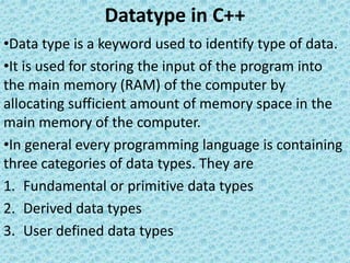 Datatype in C++
•Data type is a keyword used to identify type of data.
•It is used for storing the input of the program into
the main memory (RAM) of the computer by
allocating sufficient amount of memory space in the
main memory of the computer.
•In general every programming language is containing
three categories of data types. They are
1. Fundamental or primitive data types
2. Derived data types
3. User defined data types
 