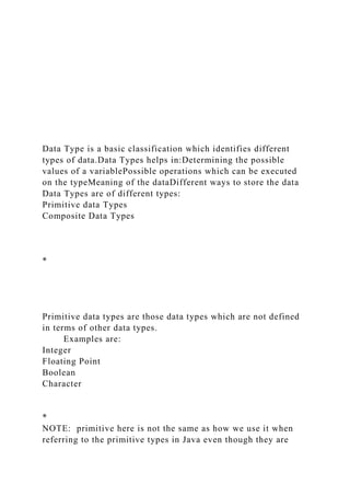 Data Type is a basic classification which identifies different
types of data.Data Types helps in:Determining the possible
values of a variablePossible operations which can be executed
on the typeMeaning of the dataDifferent ways to store the data
Data Types are of different types:
Primitive data Types
Composite Data Types
*
Primitive data types are those data types which are not defined
in terms of other data types.
Examples are:
Integer
Floating Point
Boolean
Character
*
NOTE: primitive here is not the same as how we use it when
referring to the primitive types in Java even though they are
 