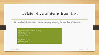 Delete slice of items from List
• We can also delete items in a list by assigning an empty list to a slice of elements.
my_list = ['p','r','o','b','l','e','m’]
my_list[2:3] = []
print(my_list)
my_list[2:5] = []
print(my_list)
4/3/2020LIST IN PYTHON 10
 