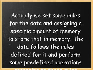 Actually we set some rules
 for the data and assigning a
 specific amount of memory
to store that in memory. The
    data follows the rules
 defined for it and perform
 some predefined operations
 