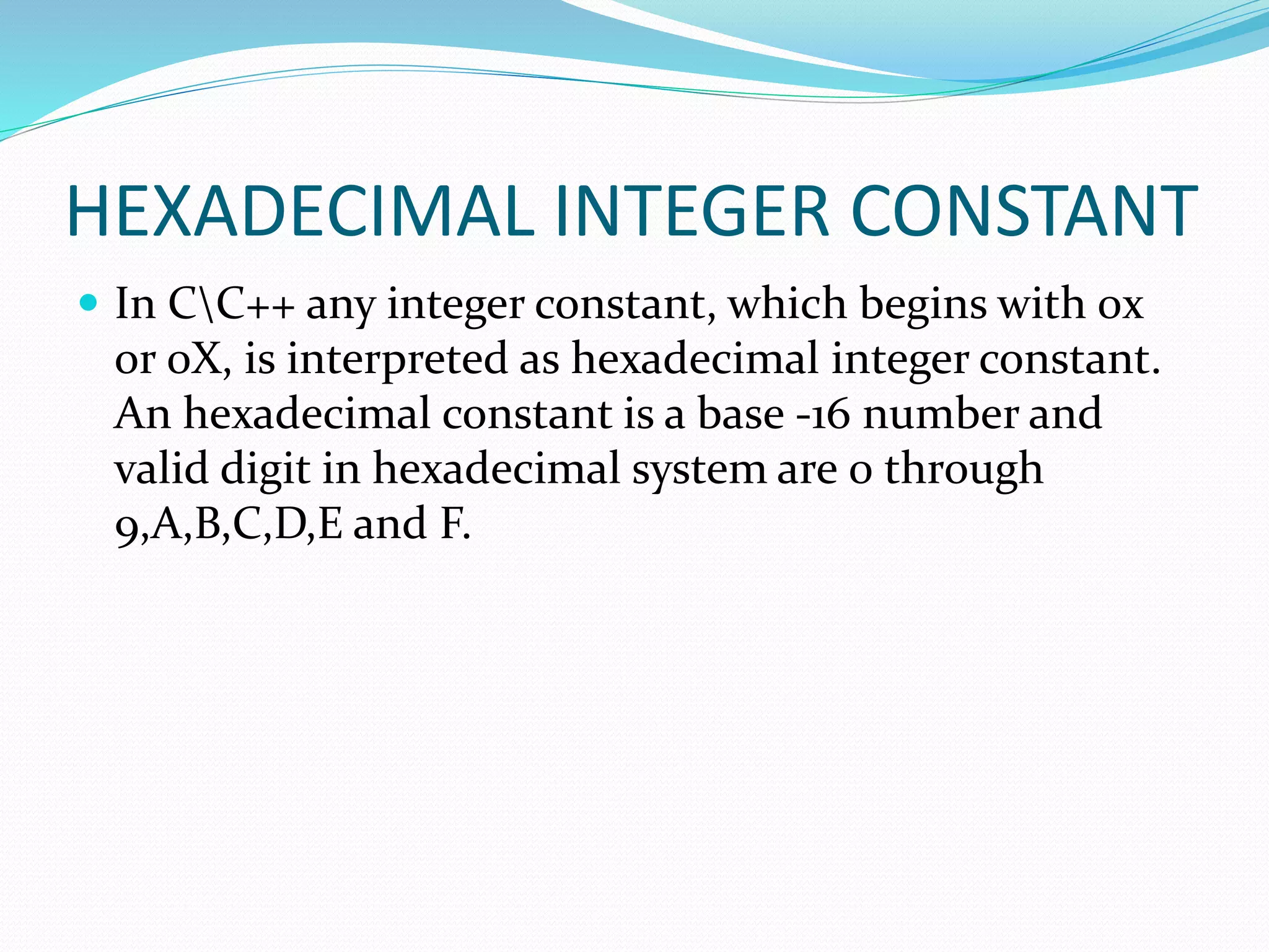 HEXADECIMAL INTEGER CONSTANT
 In CC++ any integer constant, which begins with 0x
or 0X, is interpreted as hexadecimal integer constant.
An hexadecimal constant is a base -16 number and
valid digit in hexadecimal system are 0 through
9,A,B,C,D,E and F.
 