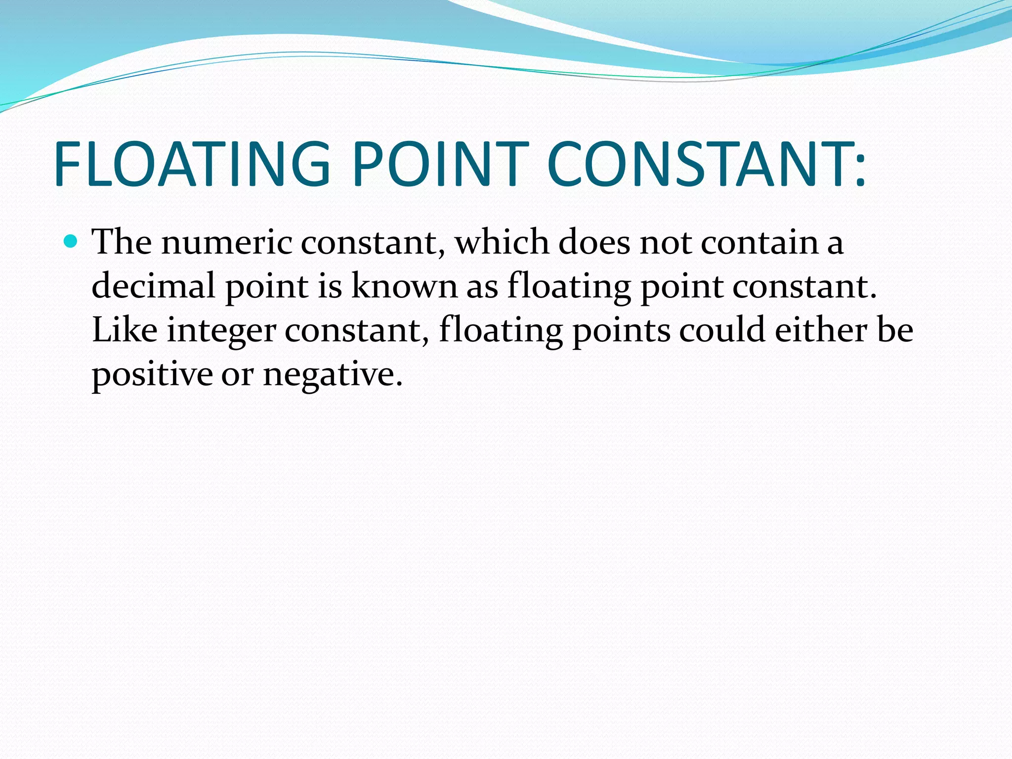 FLOATING POINT CONSTANT:
 The numeric constant, which does not contain a
decimal point is known as floating point constant.
Like integer constant, floating points could either be
positive or negative.
 