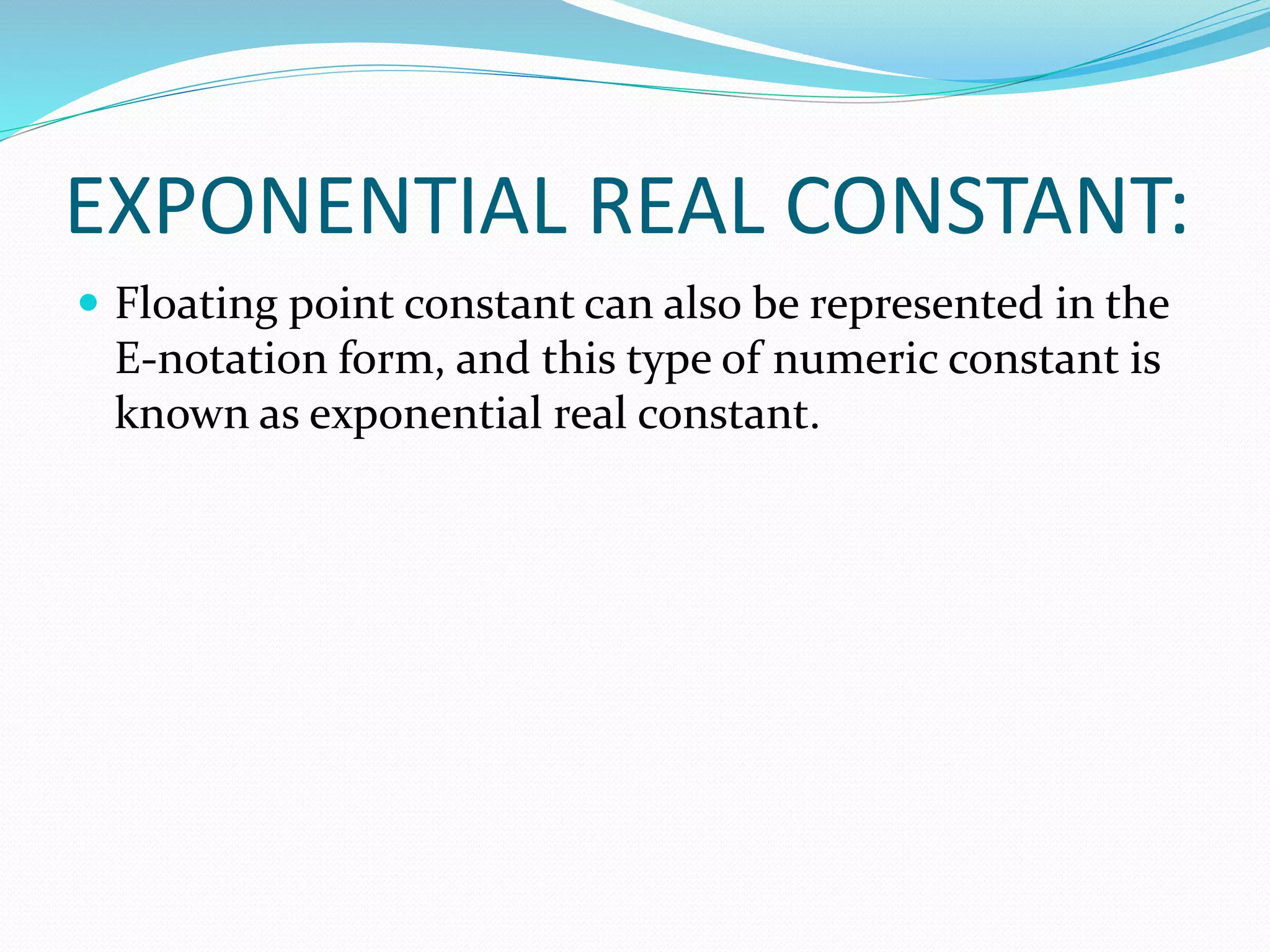 EXPONENTIAL REAL CONSTANT:
 Floating point constant can also be represented in the
E-notation form, and this type of numeric constant is
known as exponential real constant.
 