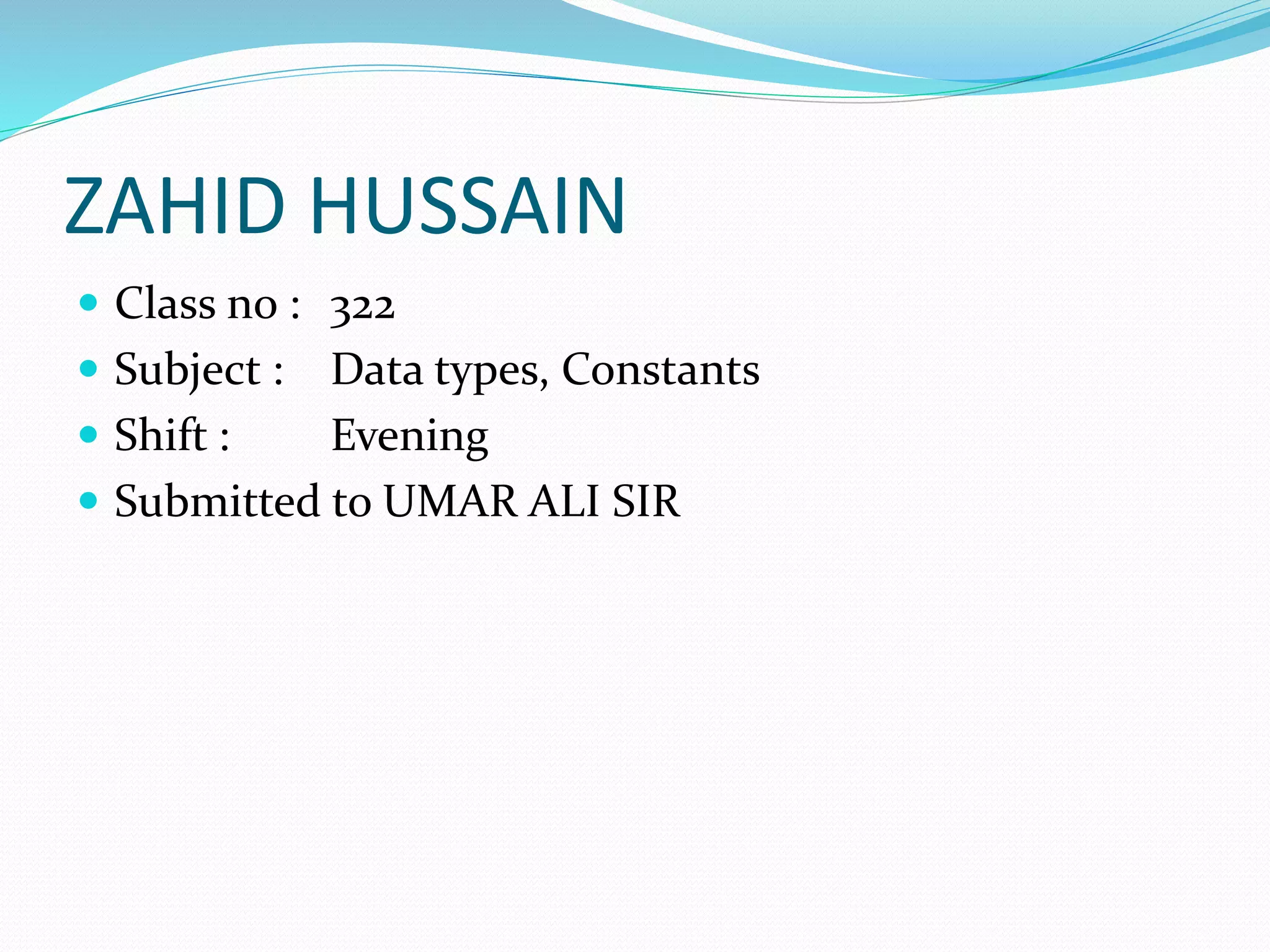 ZAHID HUSSAIN
 Class no : 322
 Subject : Data types, Constants
 Shift : Evening
 Submitted to UMAR ALI SIR
 