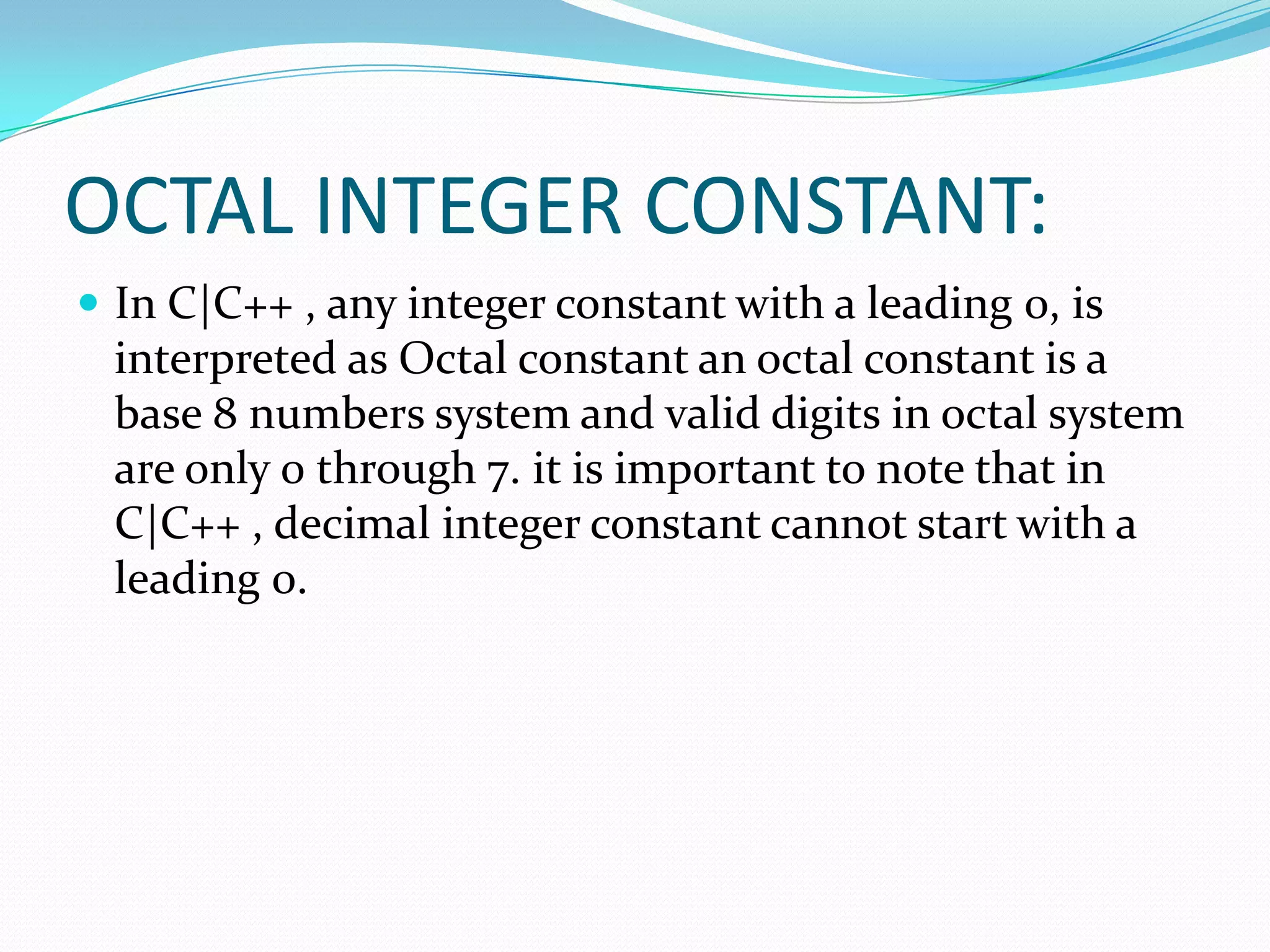 OCTAL INTEGER CONSTANT:In C|C++ , any integer constant with a leading 0, is interpreted as Octal constant an octal constant is a base 8 numbers system and valid digits in octal system are only 0 through 7. it is important to note that in C|C++ , decimal integer constant cannot start with a leading 0. 