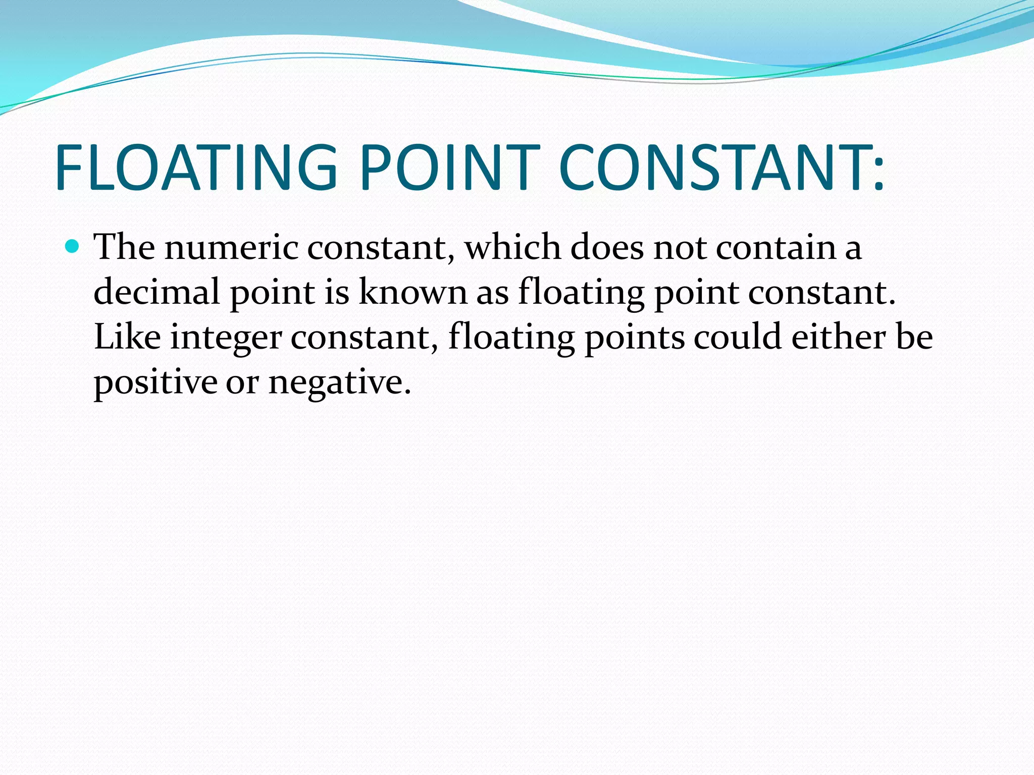 FLOATING POINT CONSTANT:The numeric constant, which does not contain a decimal point is known as floating point constant. Like integer constant, floating points could either be positive or negative.