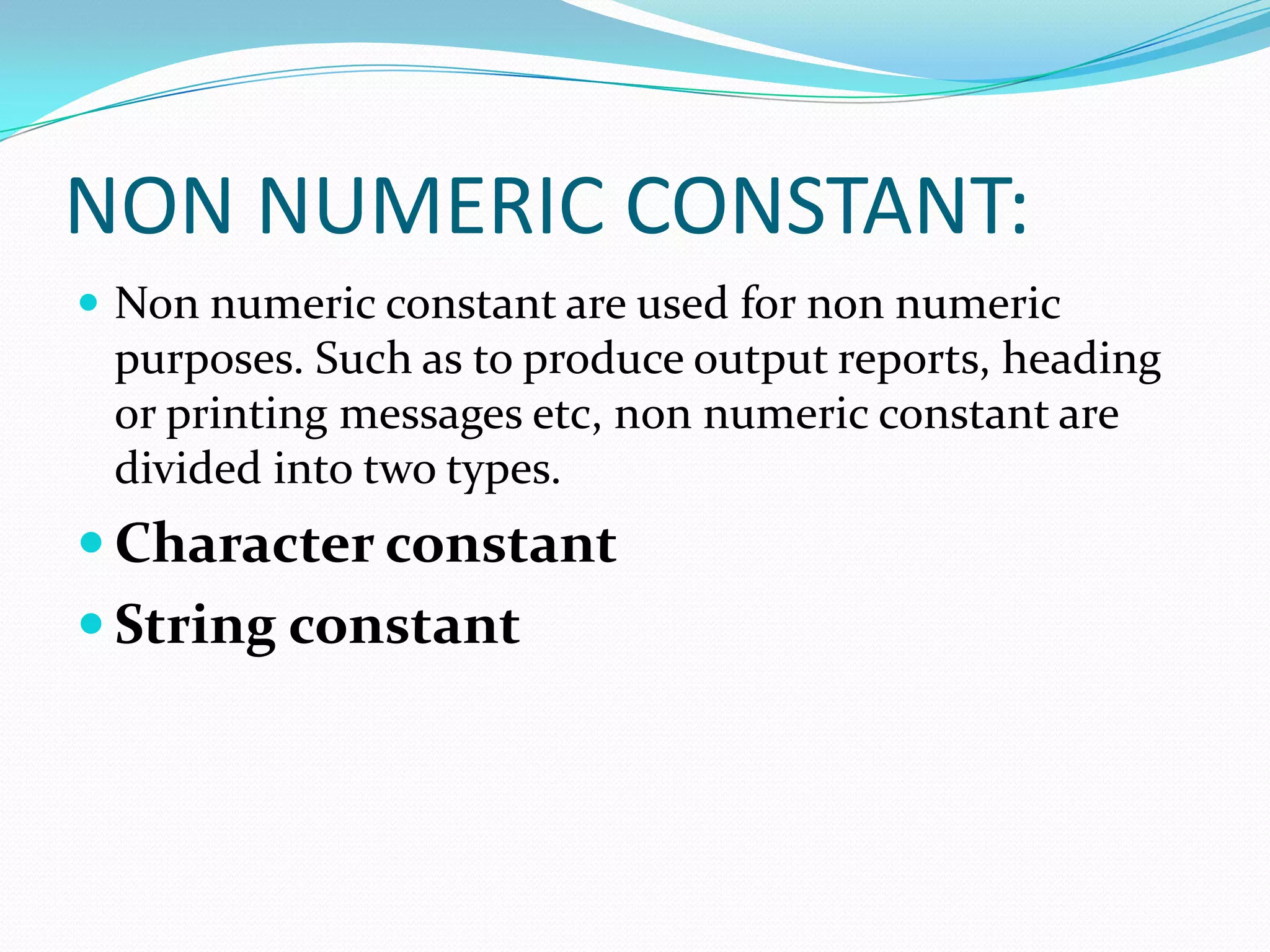 NON NUMERIC CONSTANT:Non numeric constant are used for non numeric purposes. Such as to produce output reports, heading or printing messages etc, non numeric constant are divided into two types.Character constantString constant