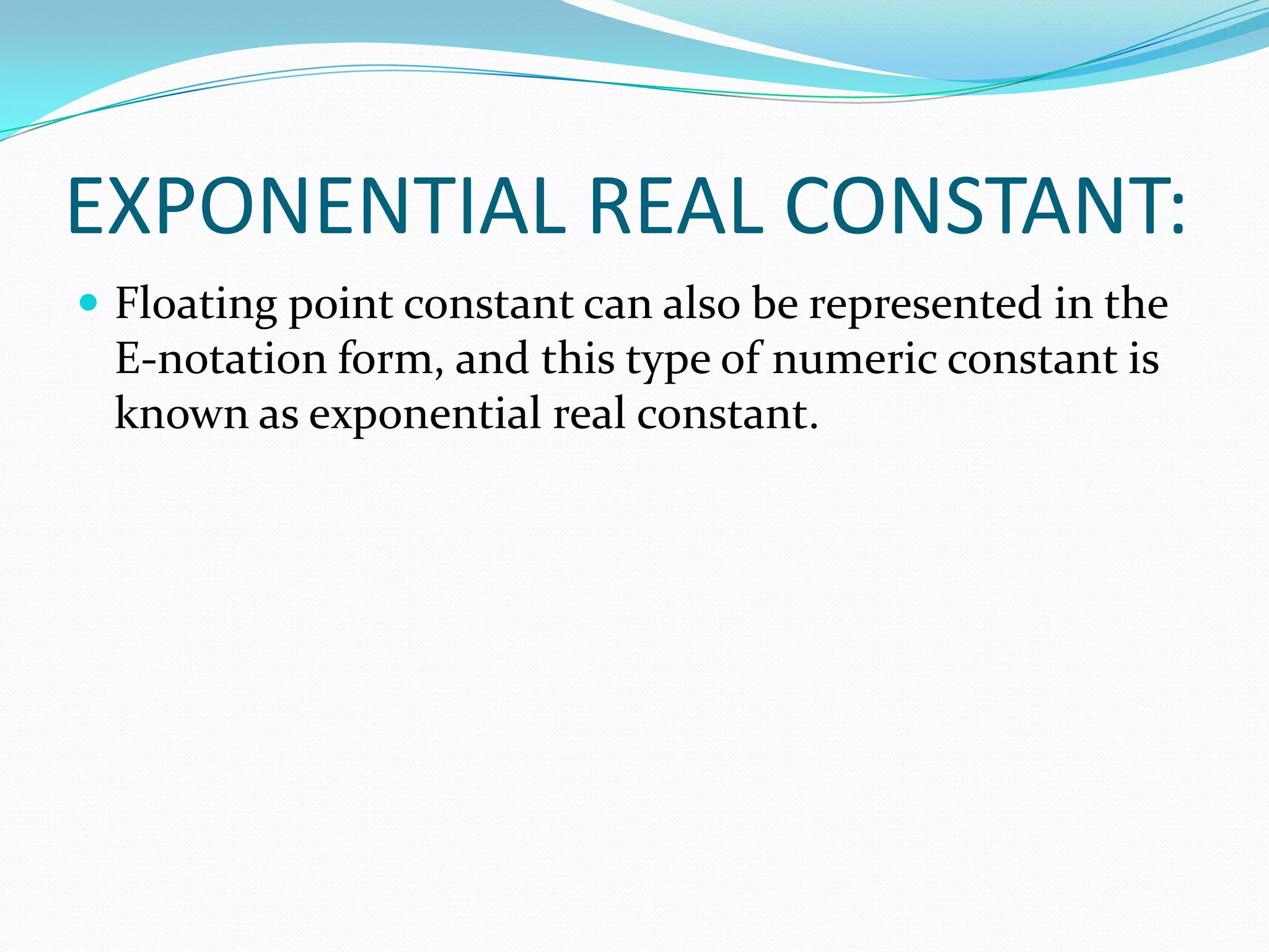 EXPONENTIAL REAL CONSTANT:Floating point constant can also be represented in the E-notation form, and this type of numeric constant is known as exponential real constant. 