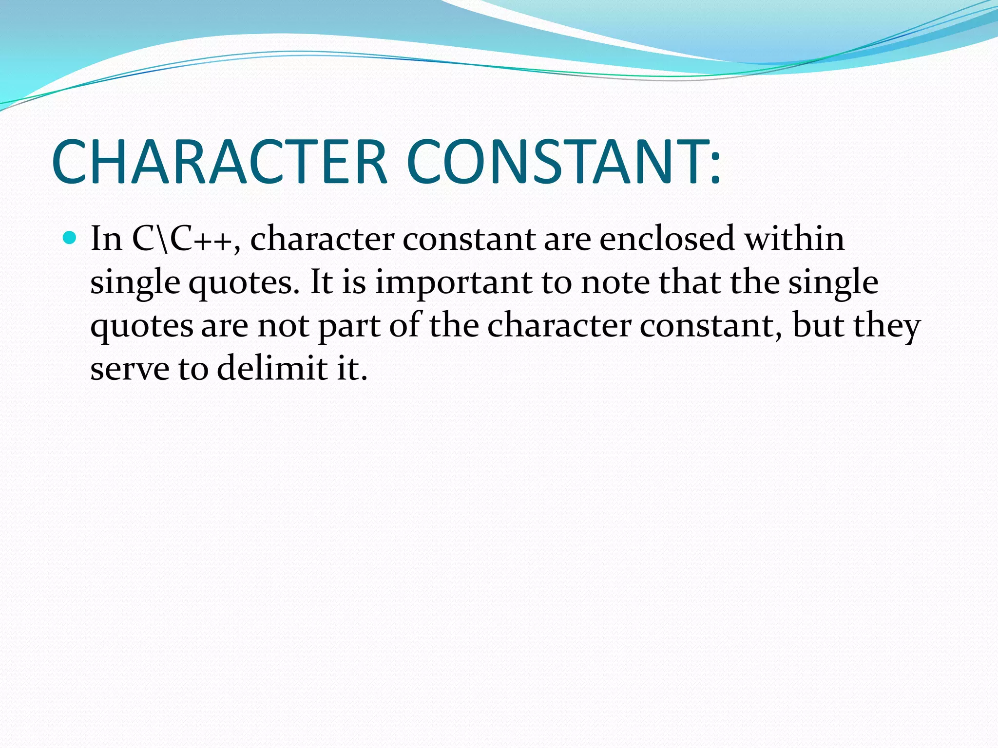 CHARACTER CONSTANT:In C\C++, character constant are enclosed within single quotes. It is important to note that the single quotes are not part of the character constant, but they serve to delimit it.
