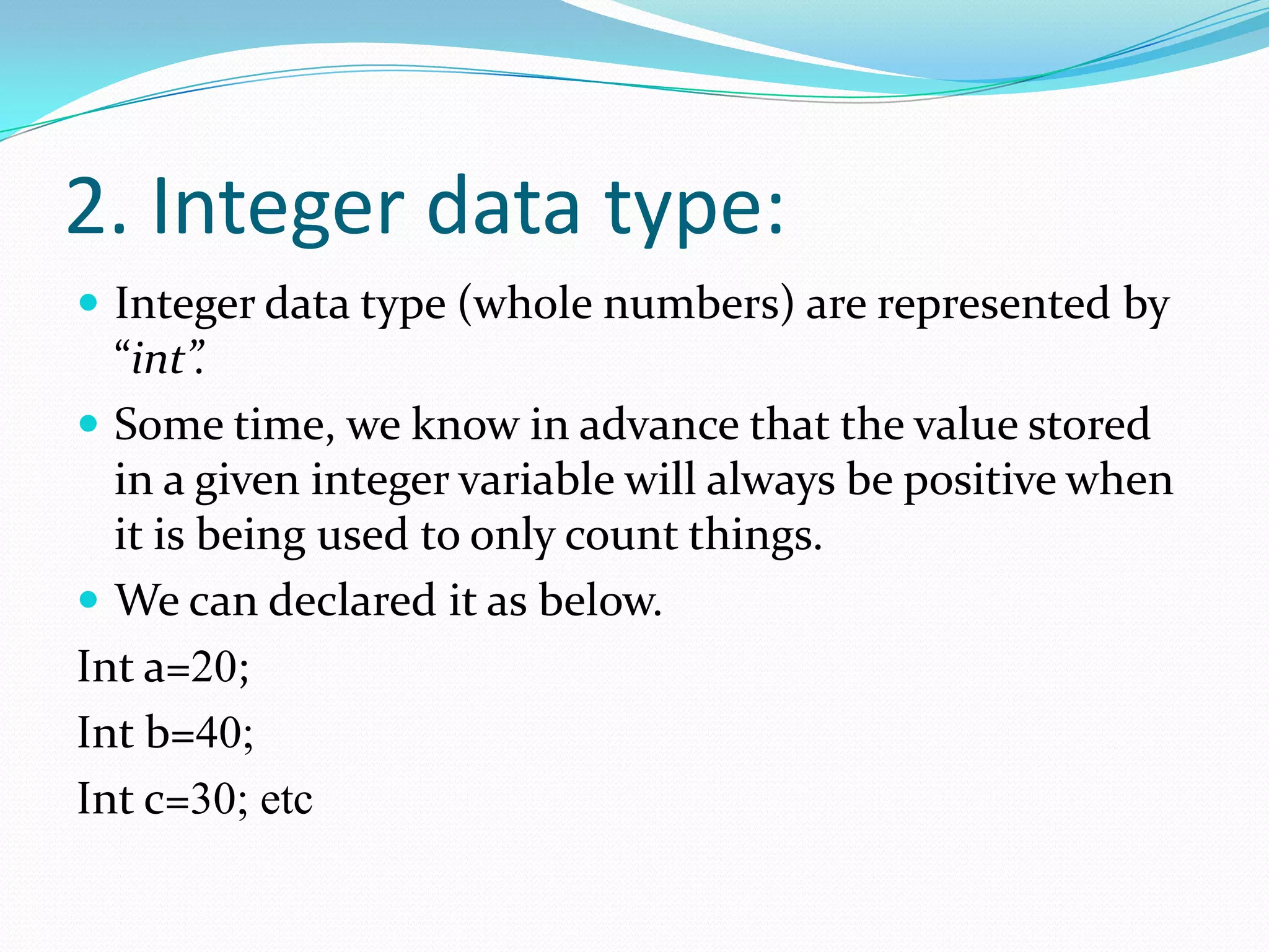 2. Integer data type:Integer data type (whole numbers) are represented by “int”.Some time, we know in advance that the value stored in a given integer variable will always be positive when it is being used to only count things.We can declared it as below.Int a=20;Int b=40;Int c=30; etc