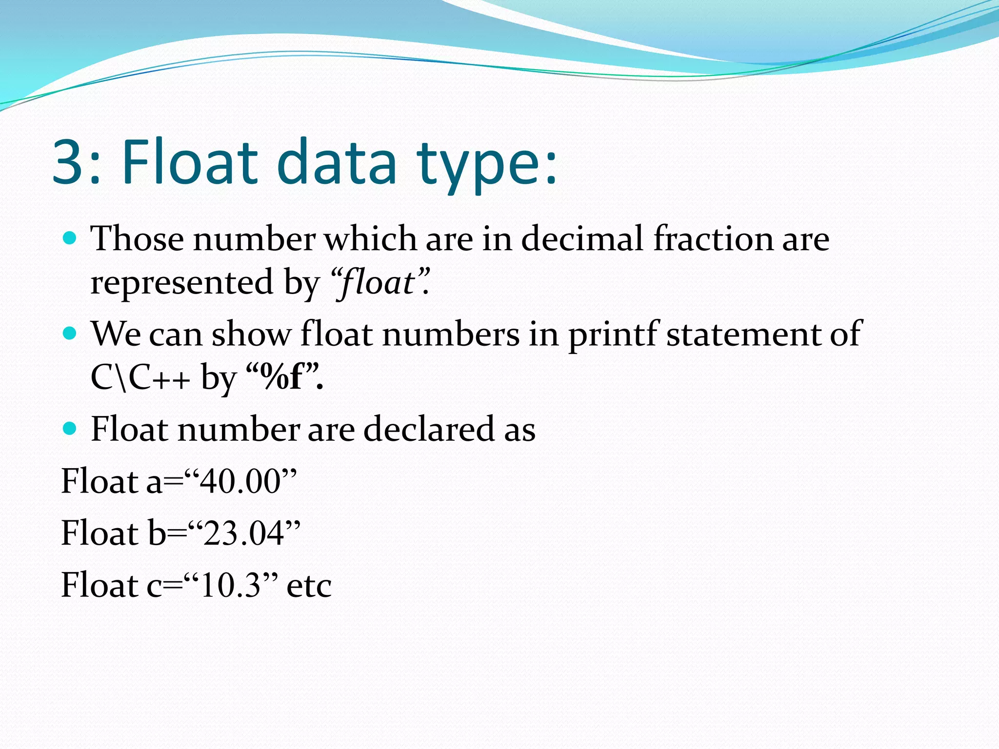 3: Float data type:Those number which are in decimal fraction are represented by “float”.We can show float numbers in printf statement of C\C++ by “%f”.Float number are declared asFloat a=“40.00”Float b=“23.04”Float c=“10.3” etc