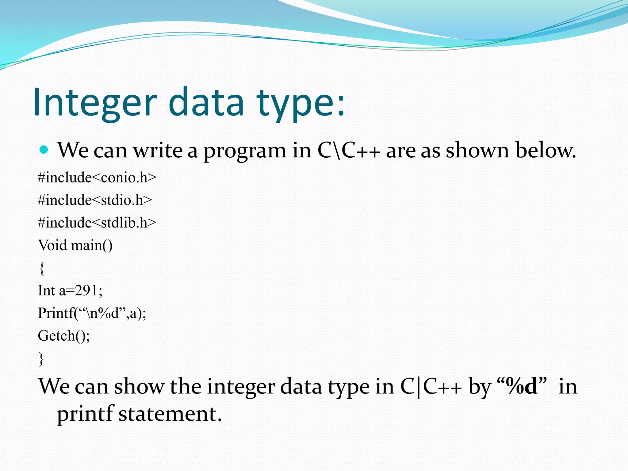 Integer data type:We can write a program in C\C++ are as shown below.#include<conio.h>#include<stdio.h>#include<stdlib.h>Void main(){Int a=291;Printf(“\n%d”,a);Getch();}We can show the integer data type in C|C++ by “%d”  in printf statement.
