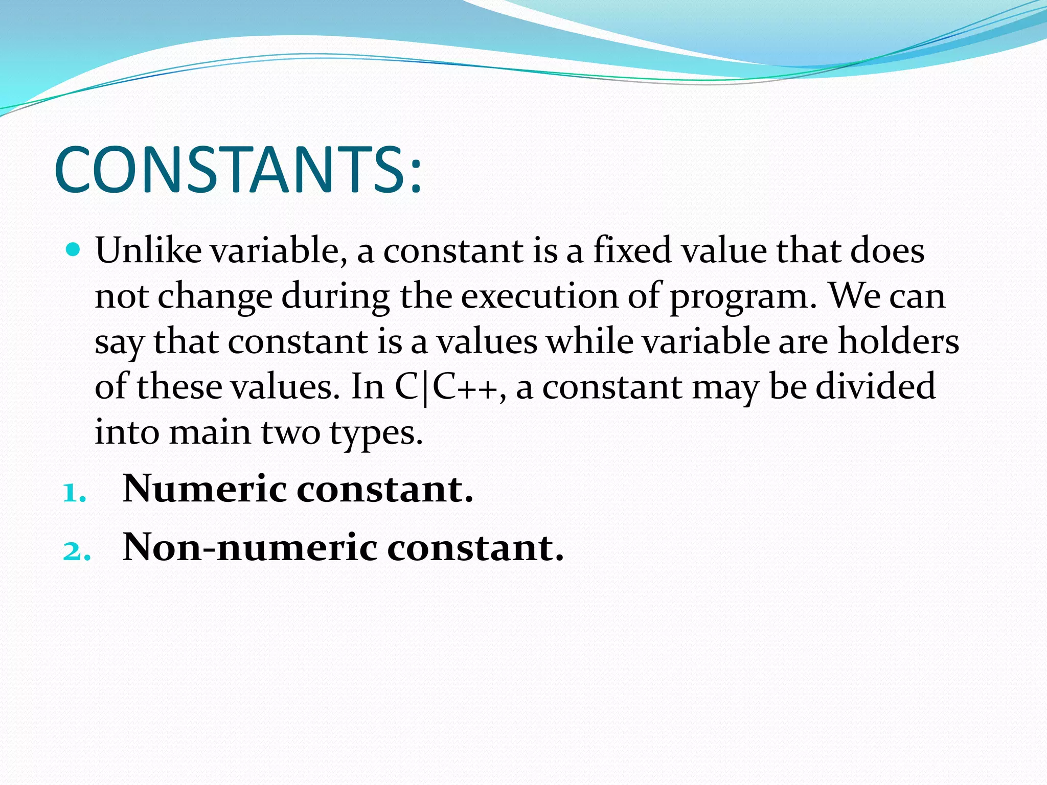 CONSTANTS:Unlike variable, a constant is a fixed value that does not change during the execution of program. We can say that constant is a values while variable are holders of these values. In C|C++, a constant may be divided into main two types.Numeric constant.Non-numeric constant.